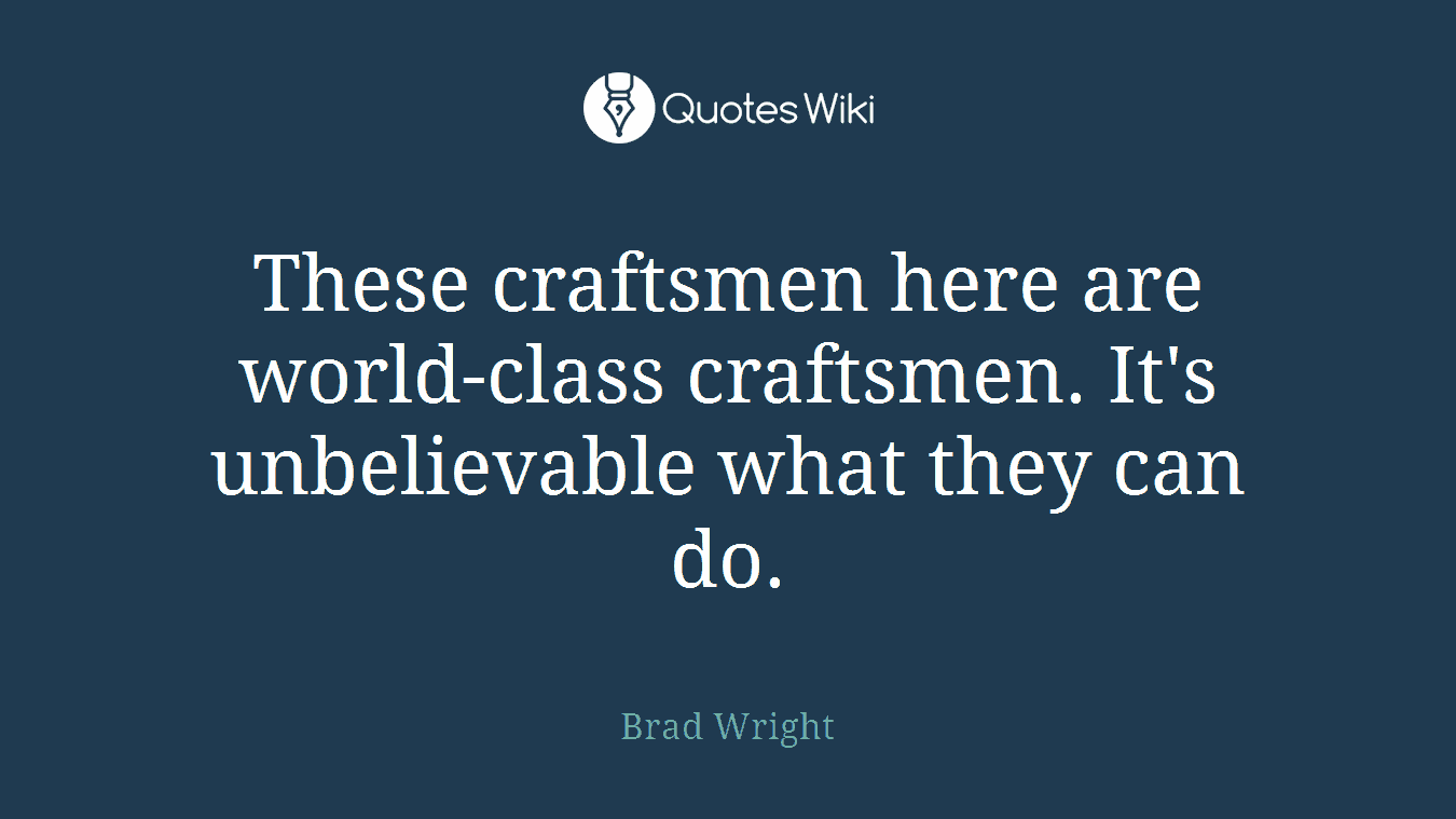 These craftsmen here are world-class craftsmen. It's unbelievable what they can do.