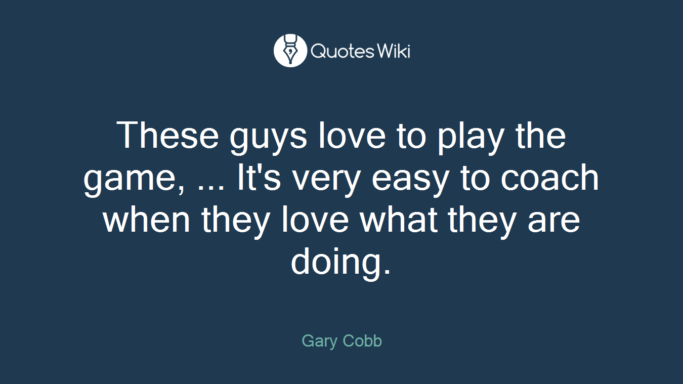 These guys love to play the game, ... It's very easy to coach when they love what they are doing.