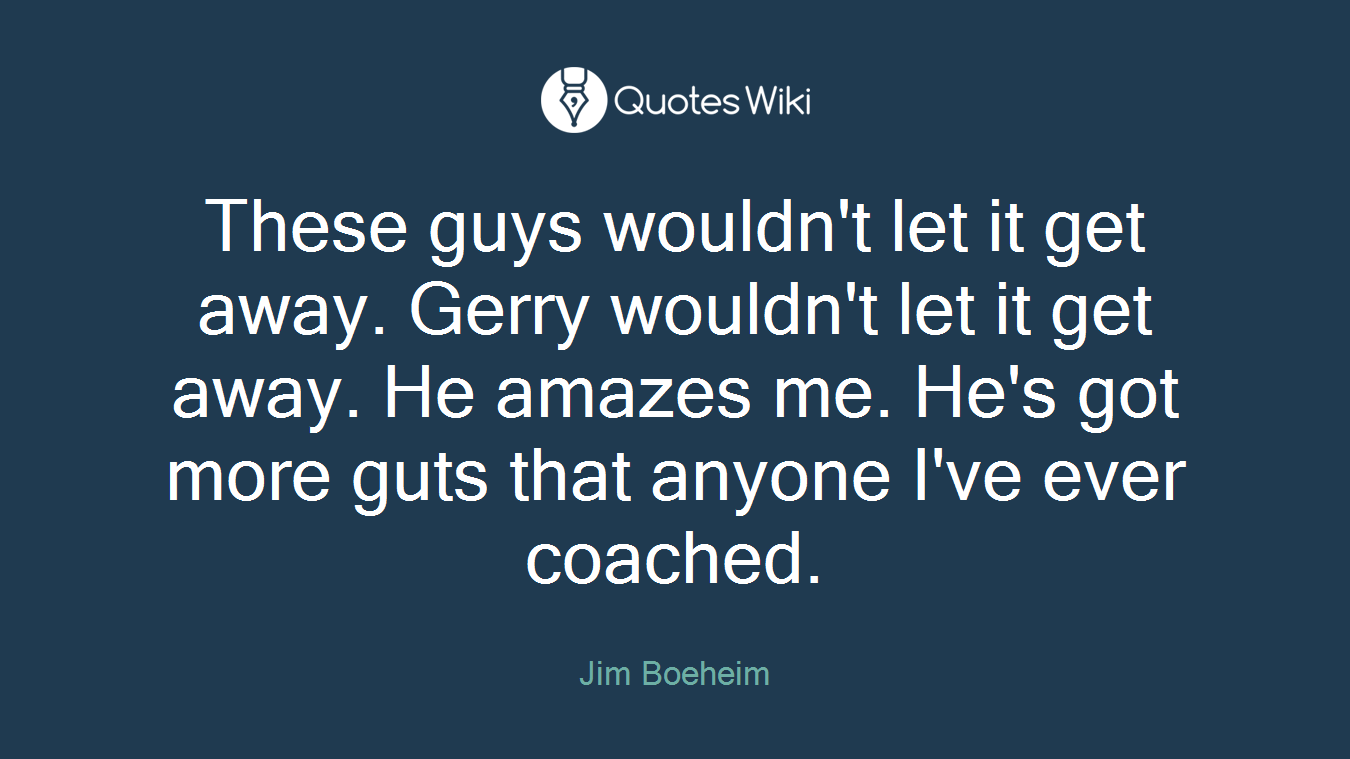 These guys wouldn't let it get away. Gerry wouldn't let it get away. He amazes me. He's got more guts that anyone I've ever coached.