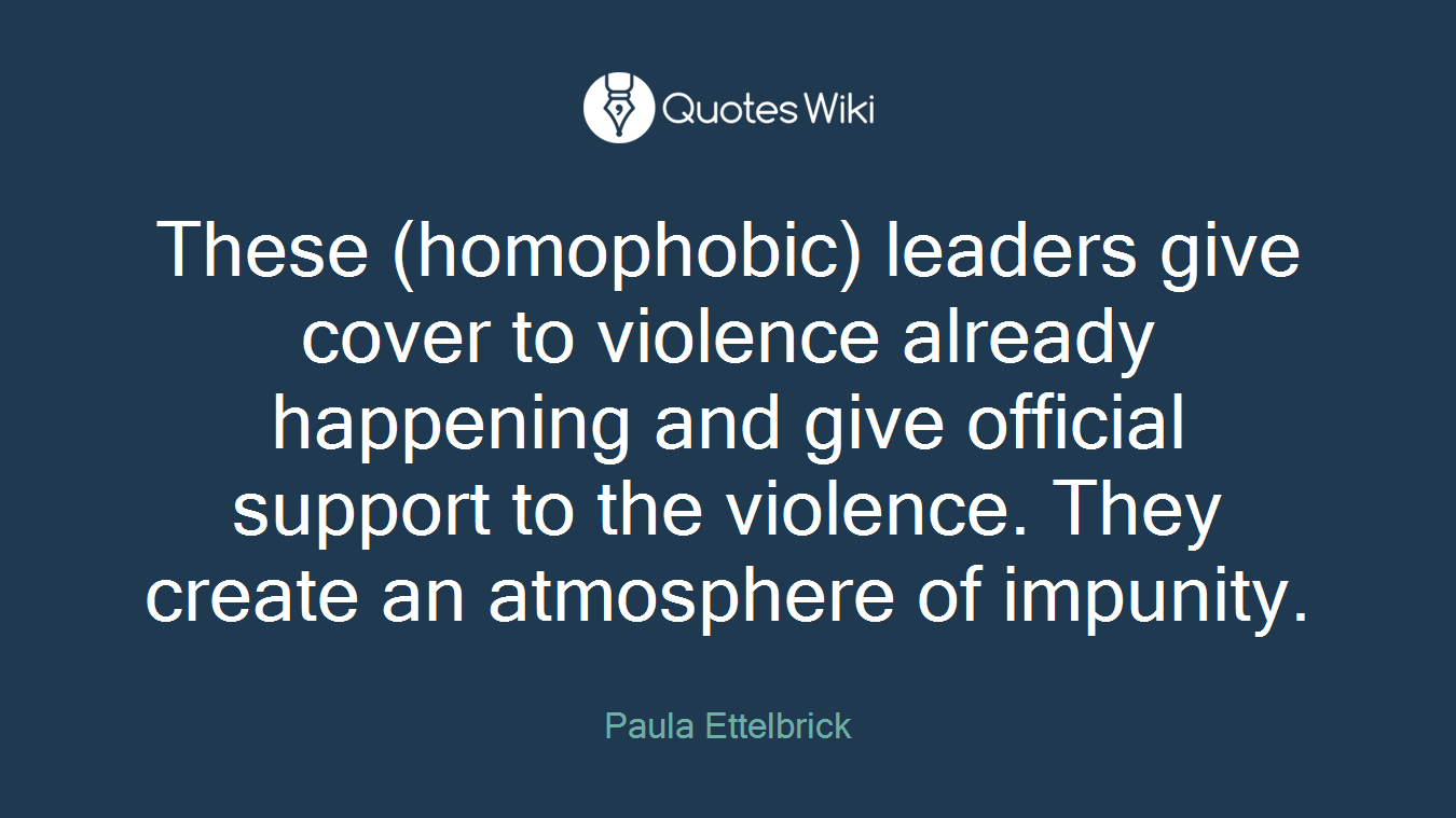 These (homophobic) leaders give cover to violence already happening and give official support to the violence. They create an atmosphere of impunity.