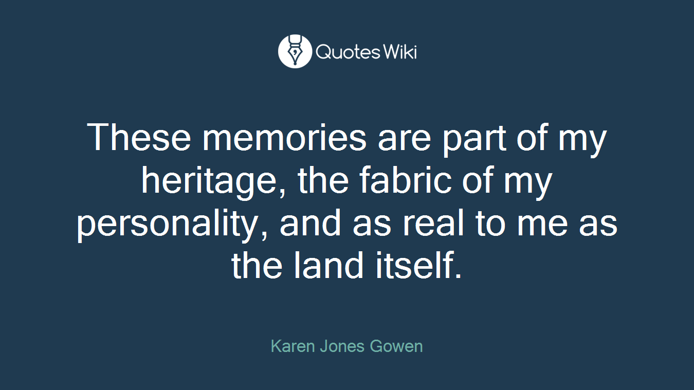 These memories are part of my heritage, the fabric of my personality, and as real to me as the land itself.