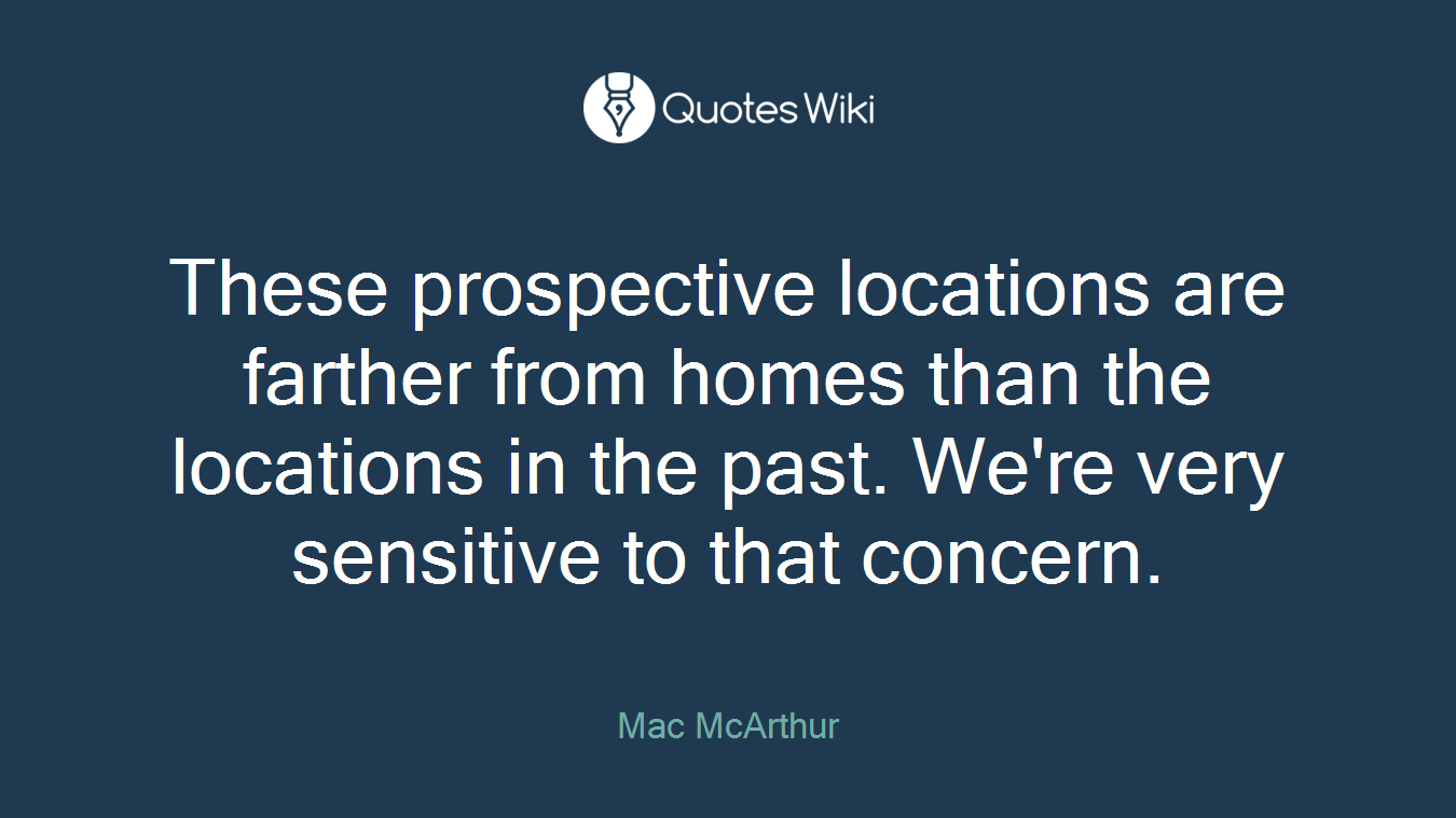 These prospective locations are farther from homes than the locations in the past. We're very sensitive to that concern.