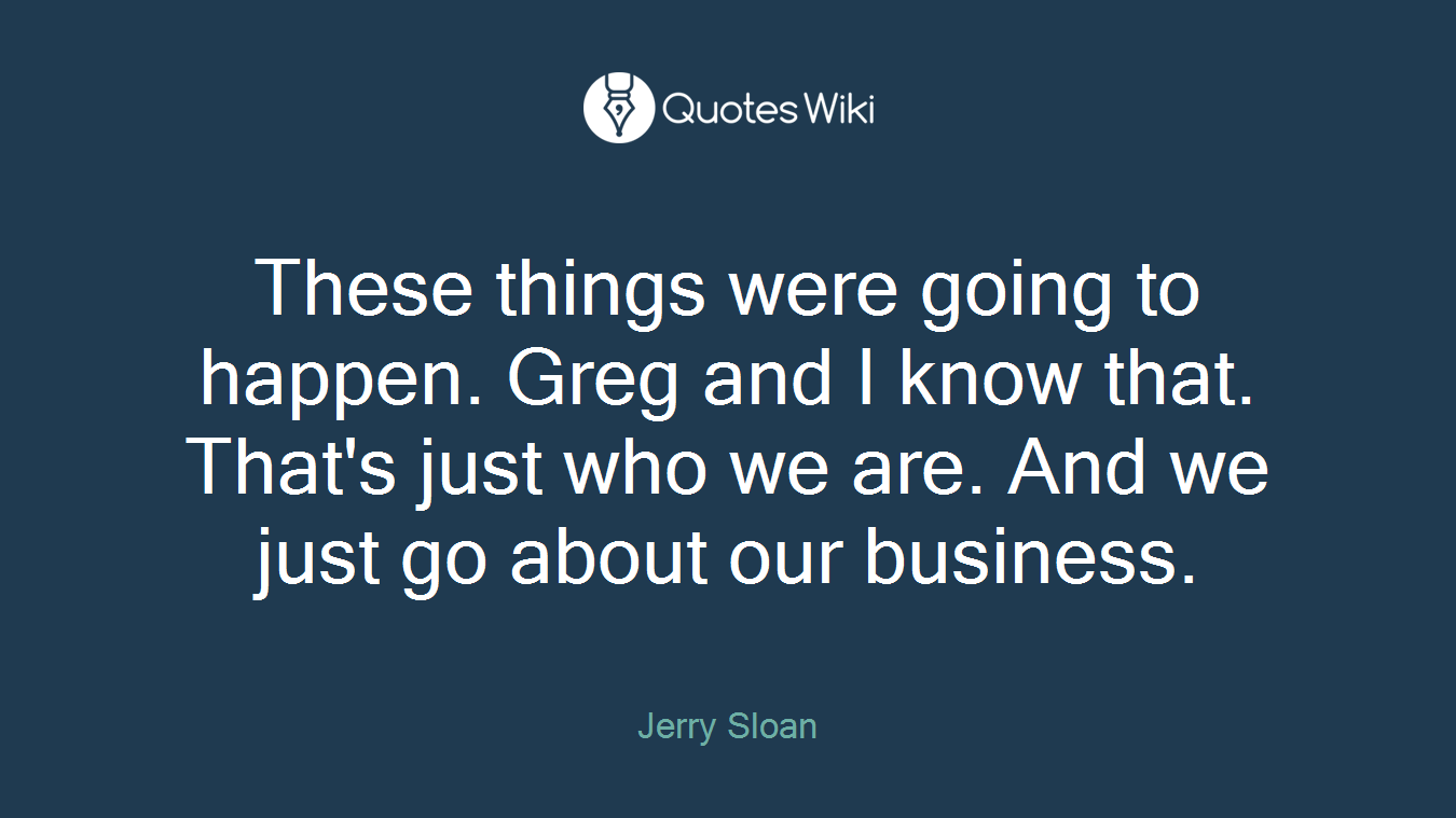 These things were going to happen. Greg and I know that. That's just who we are. And we just go about our business.