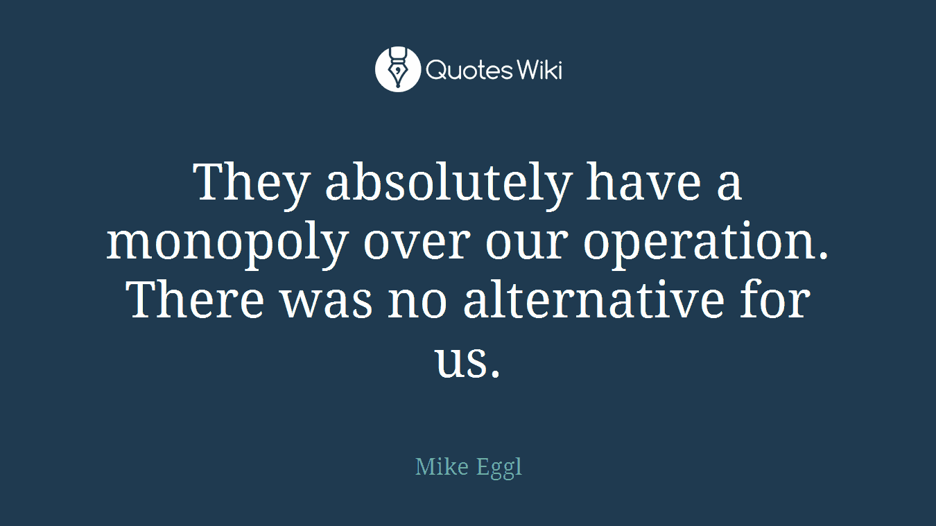 They absolutely have a monopoly over our operation. There was no alternative for us.