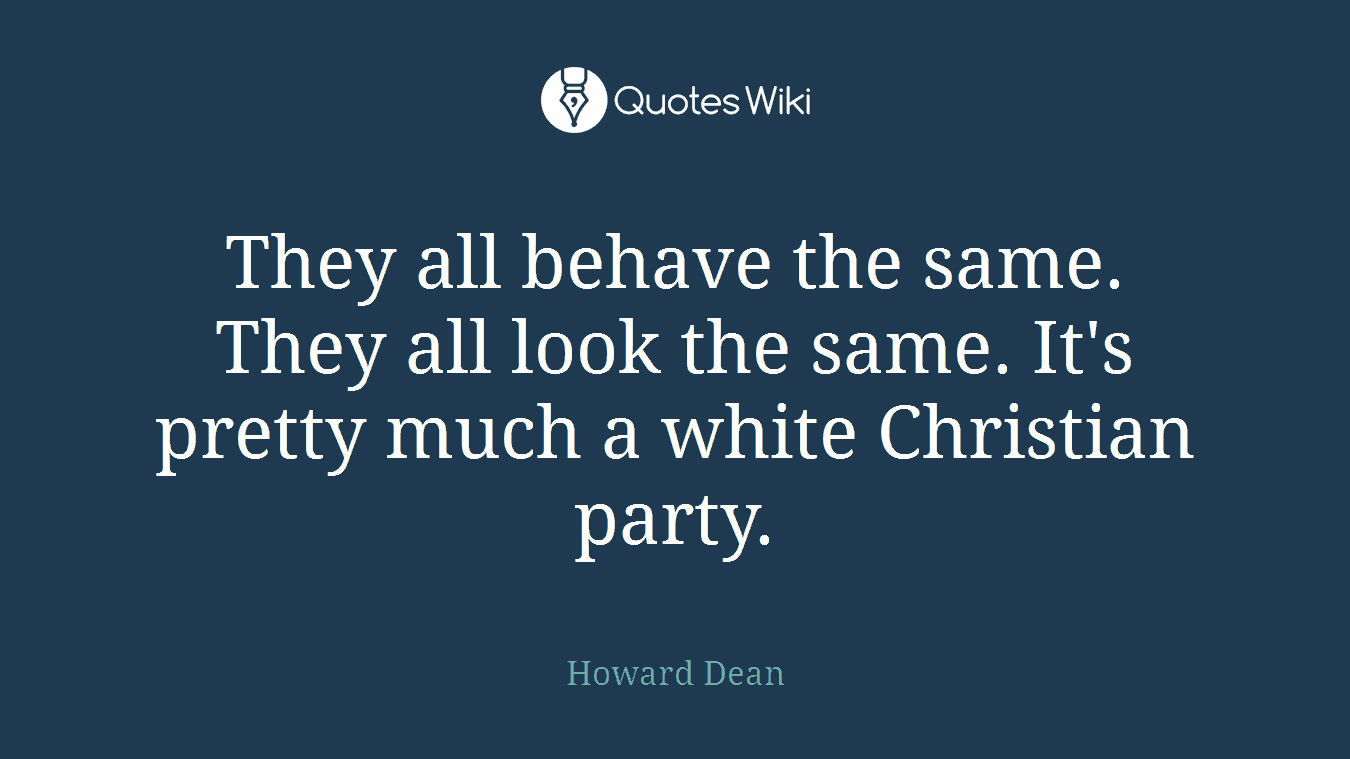 They all behave the same. They all look the same. It's pretty much a white Christian party.