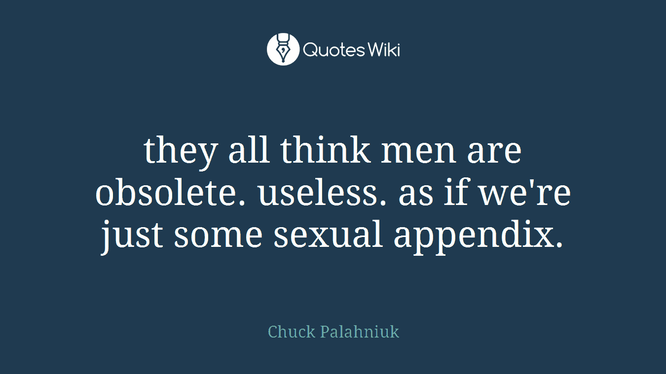 they all think men are obsolete. useless. as if we're just some sexual appendix.