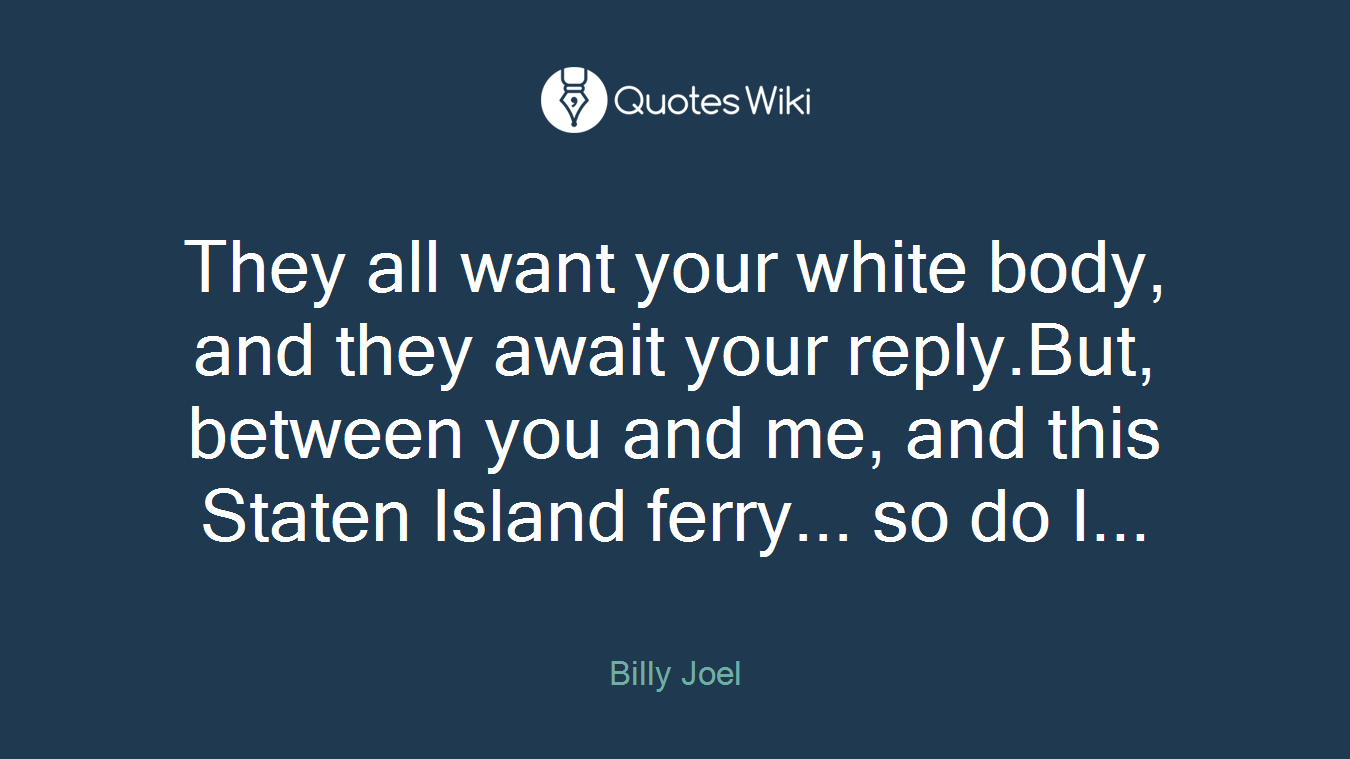 They all want your white body, and they await your reply.But, between you and me, and this Staten Island ferry... so do I...