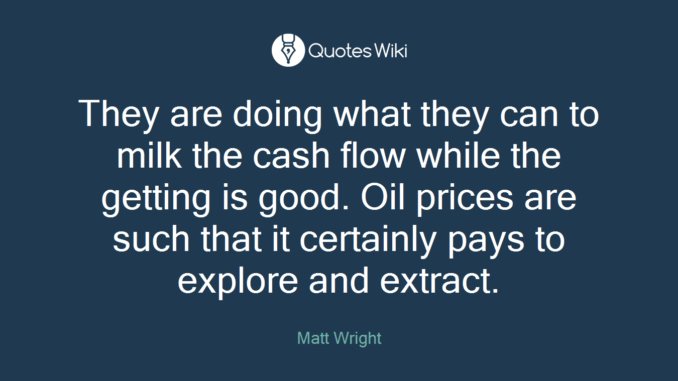 They are doing what they can to milk the cash flow while the getting is good. Oil prices are such that it certainly pays to explore and extract.