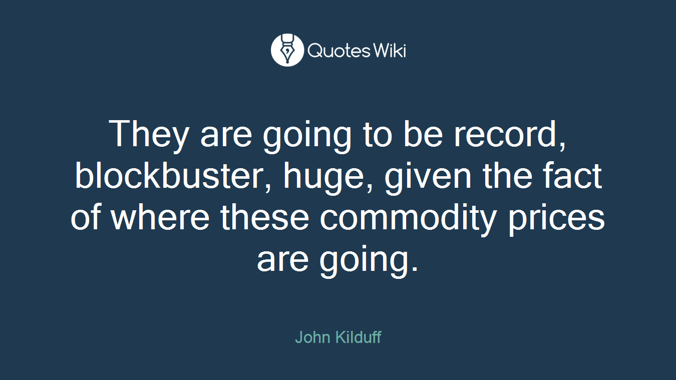 They are going to be record, blockbuster, huge, given the fact of where these commodity prices are going.