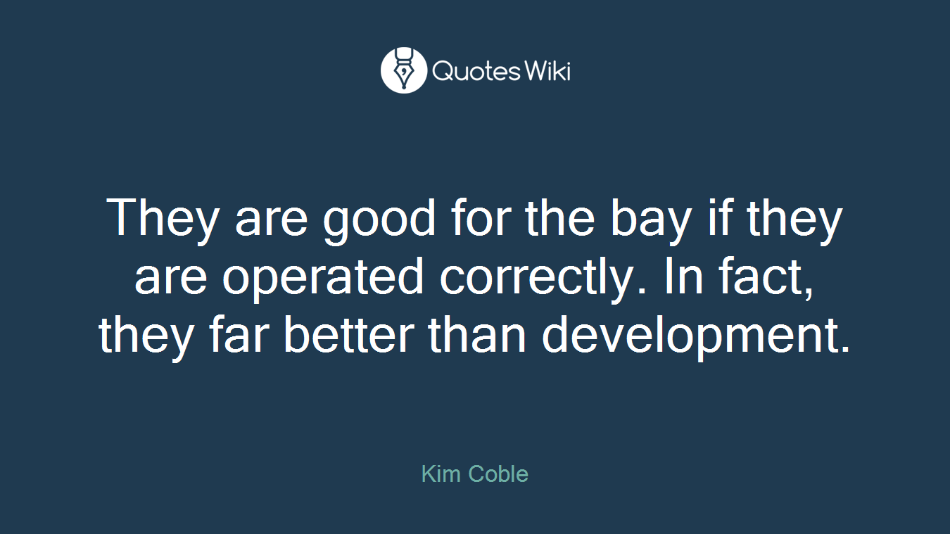 They are good for the bay if they are operated correctly. In fact, they far better than development.