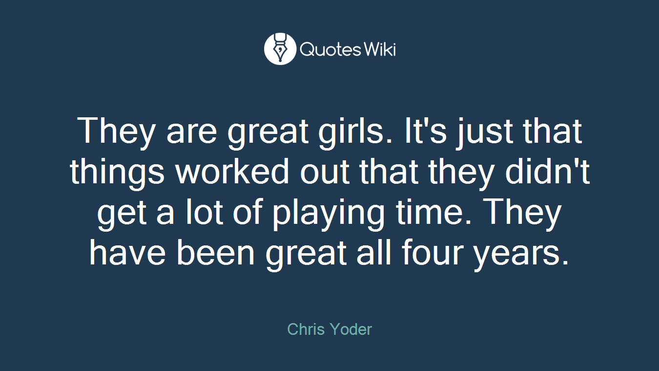 They are great girls. It's just that things worked out that they didn't get a lot of playing time. They have been great all four years.