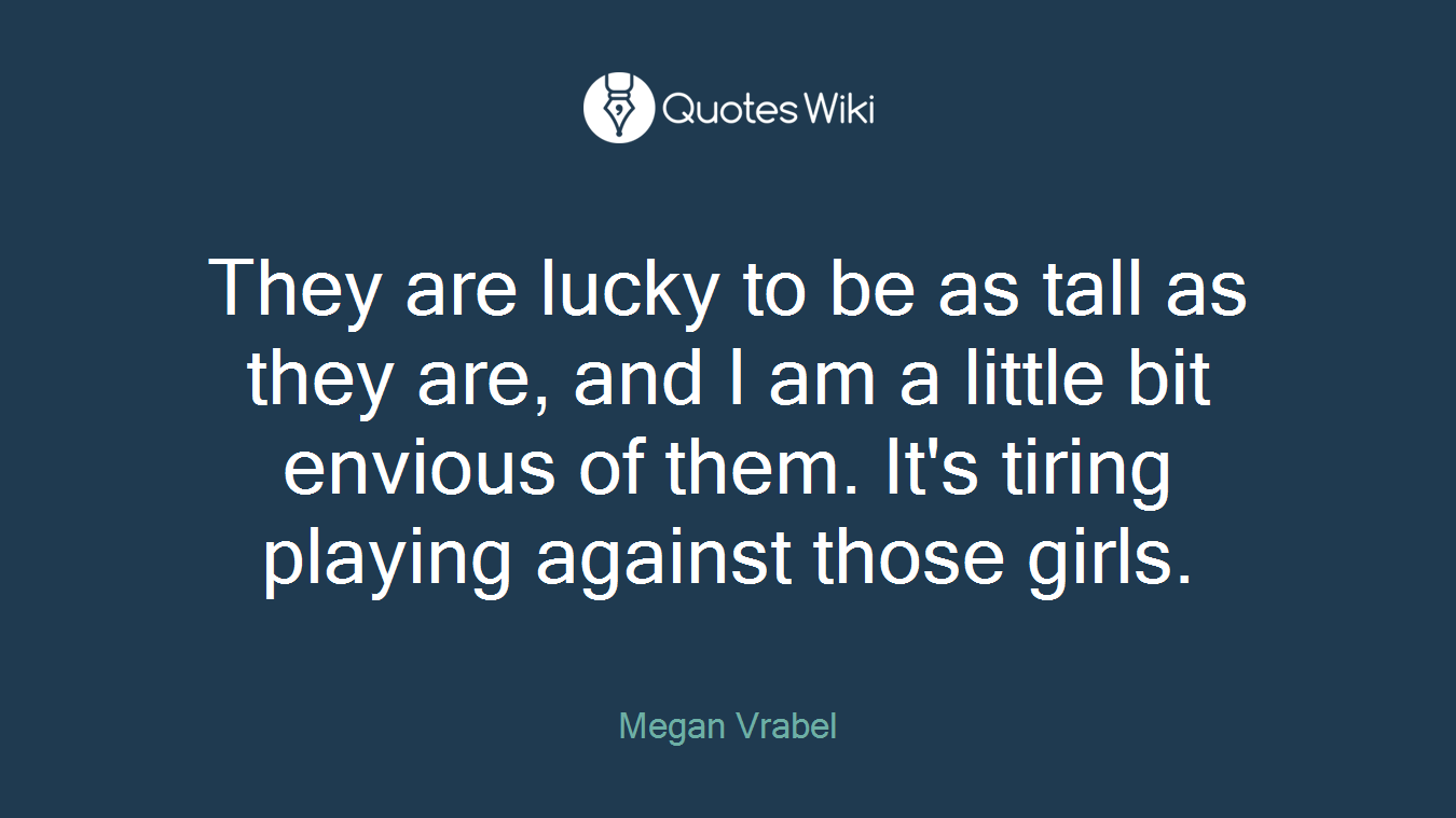 They are lucky to be as tall as they are, and I am a little bit envious of them. It's tiring playing against those girls.