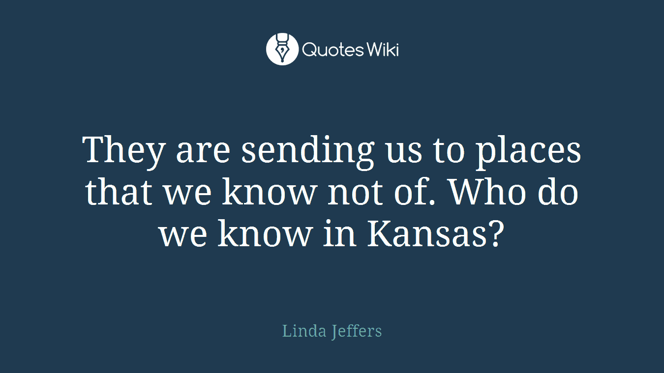 They are sending us to places that we know not of. Who do we know in Kansas?