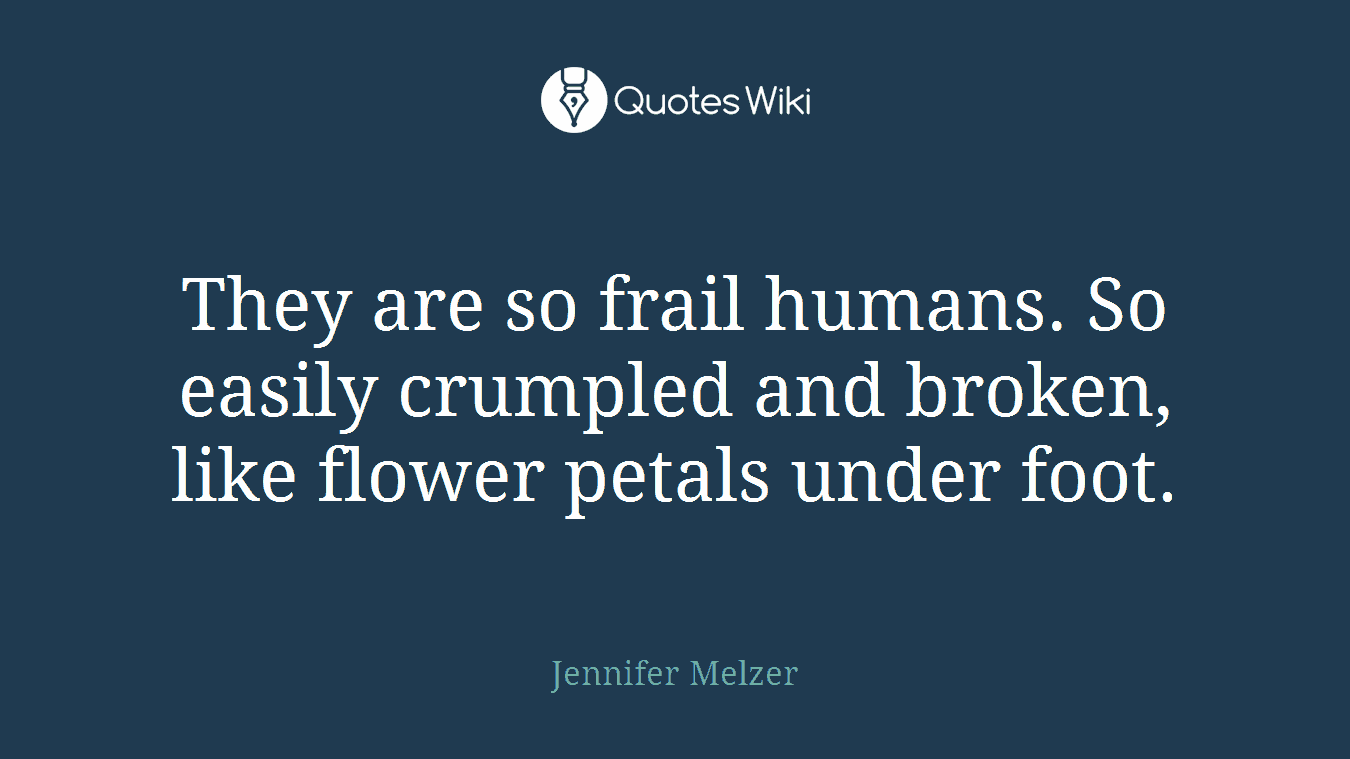 They are so frail humans. So easily crumpled and broken, like flower petals under foot.