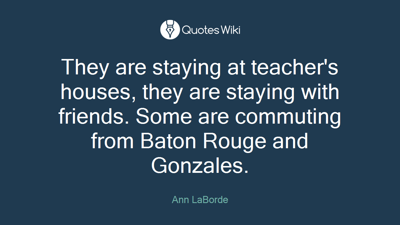 They are staying at teacher's houses, they are staying with friends. Some are commuting from Baton Rouge and Gonzales.
