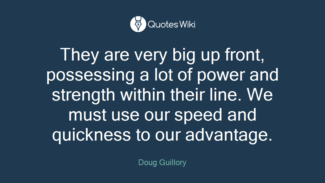 They are very big up front, possessing a lot of power and strength within their line. We must use our speed and quickness to our advantage.