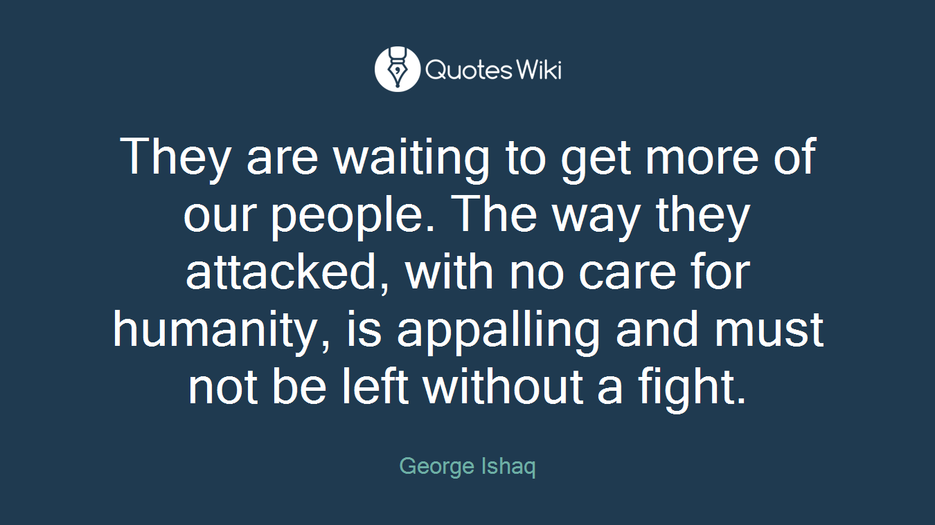 They are waiting to get more of our people. The way they attacked, with no care for humanity, is appalling and must not be left without a fight.