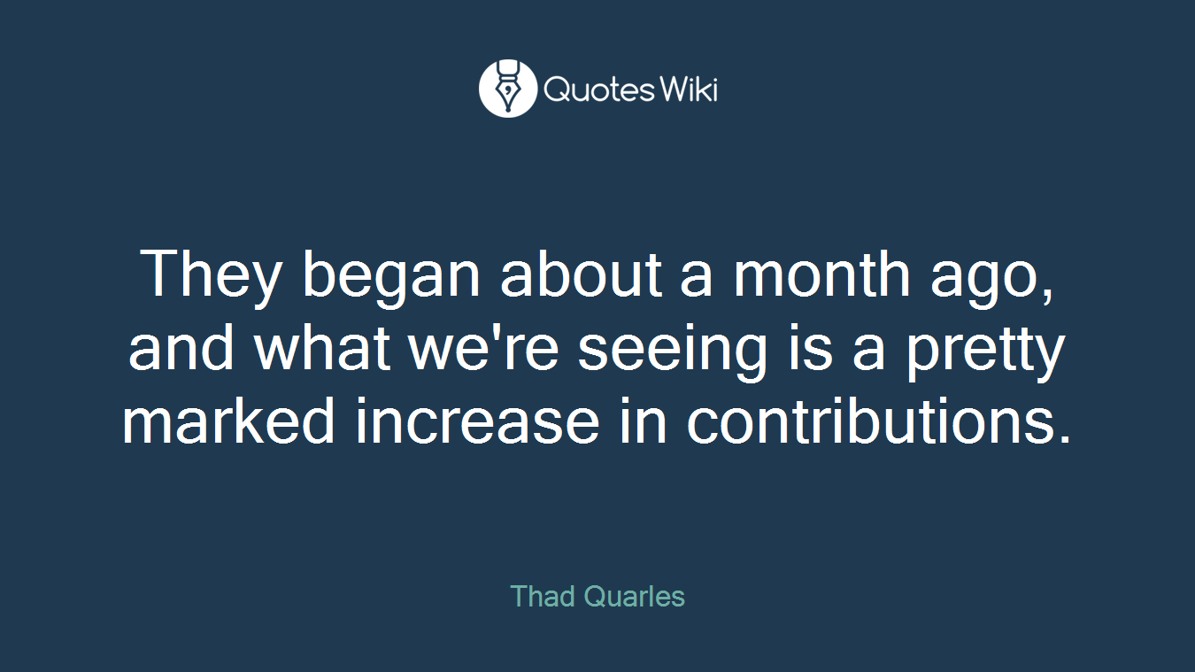 They began about a month ago, and what we're seeing is a pretty marked increase in contributions.