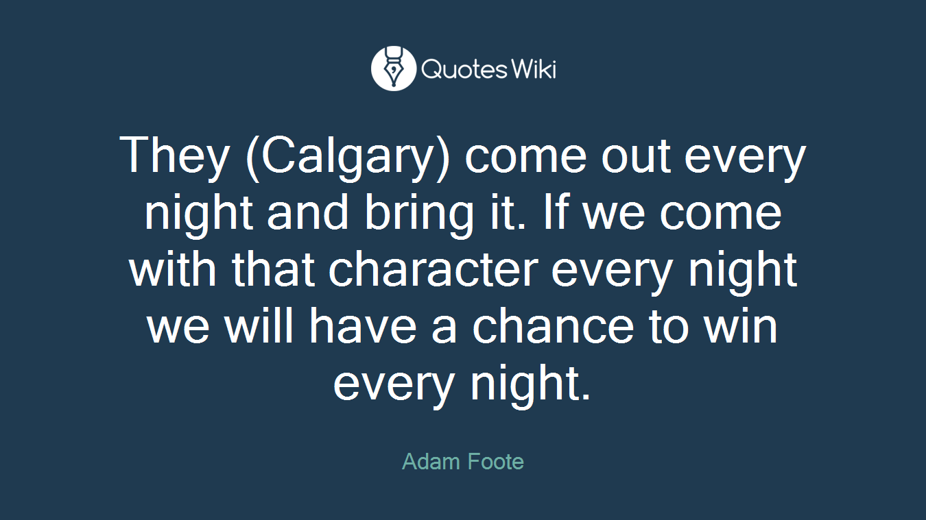 They (Calgary) come out every night and bring it. If we come with that character every night we will have a chance to win every night.
