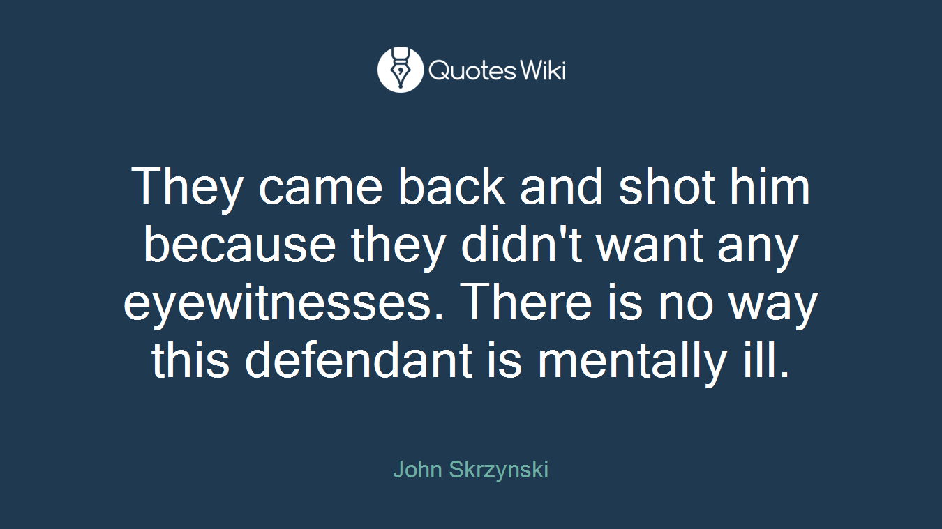They came back and shot him because they didn't want any eyewitnesses. There is no way this defendant is mentally ill.