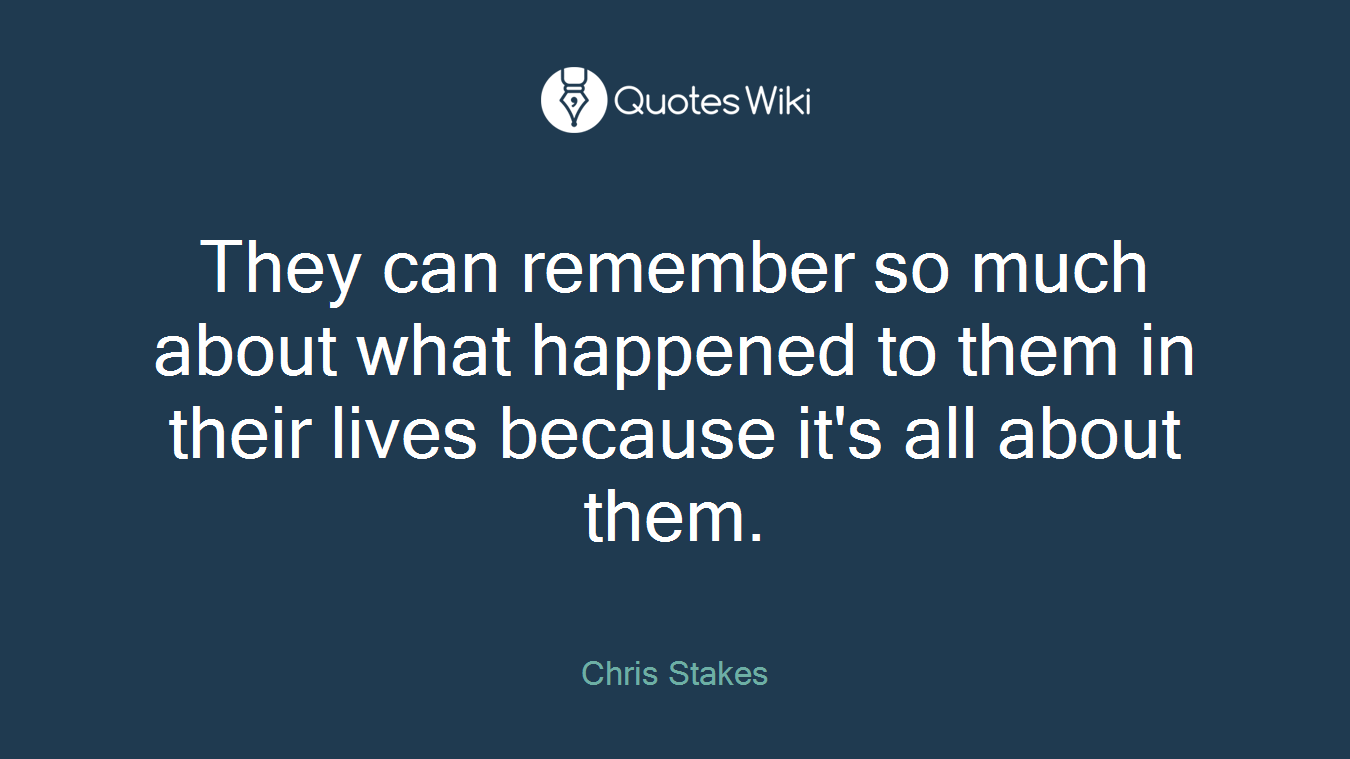 They can remember so much about what happened to them in their lives because it's all about them.