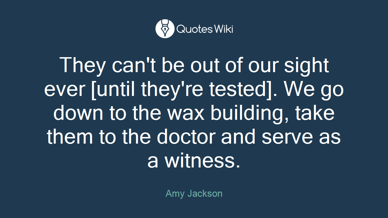 They can't be out of our sight ever [until they're tested]. We go down to the wax building, take them to the doctor and serve as a witness.