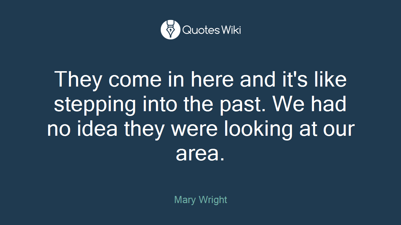 They come in here and it's like stepping into the past. We had no idea they were looking at our area.