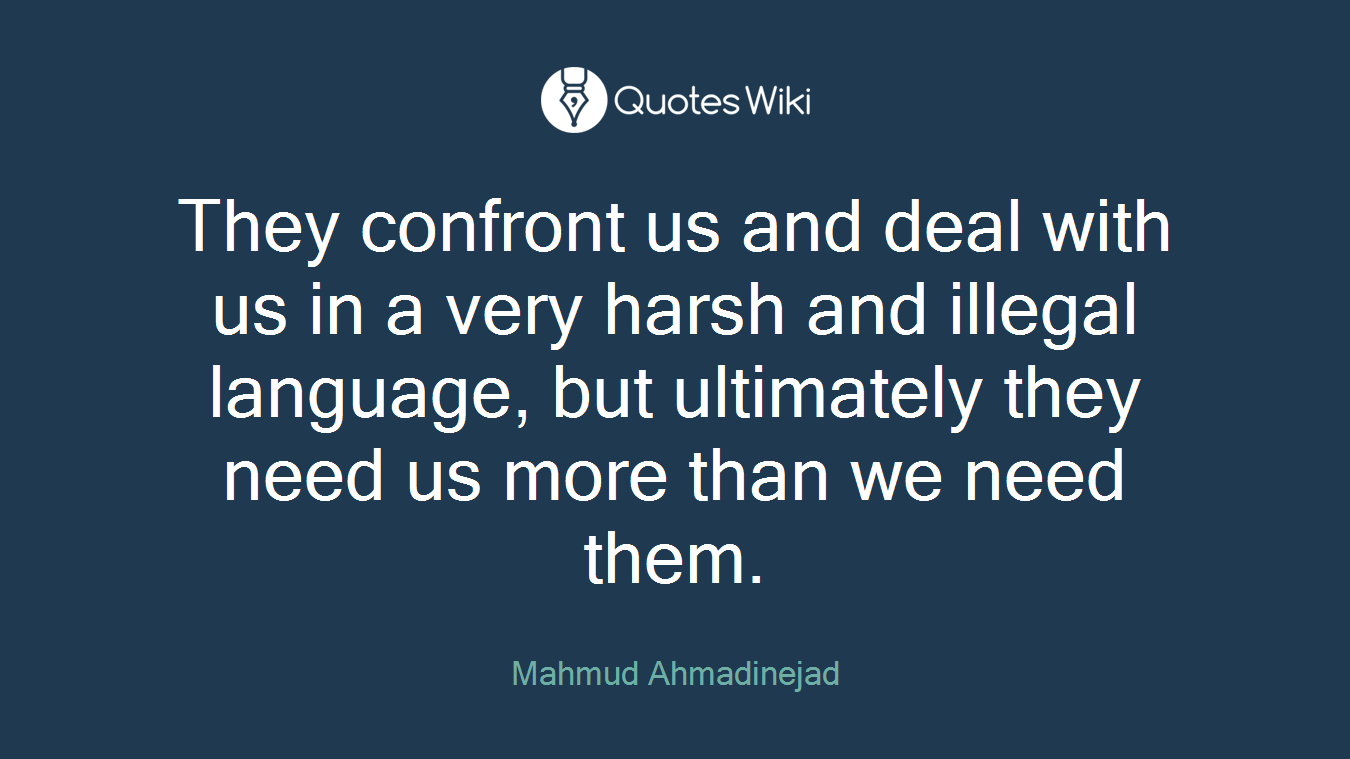 They confront us and deal with us in a very harsh and illegal language, but ultimately they need us more than we need them.