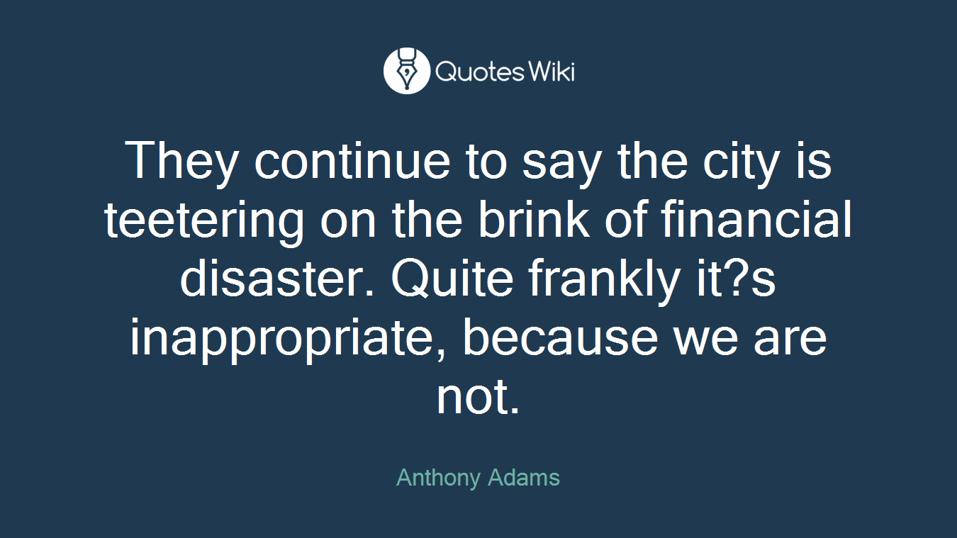 They continue to say the city is teetering on the brink of financial disaster. Quite frankly it?s inappropriate, because we are not.