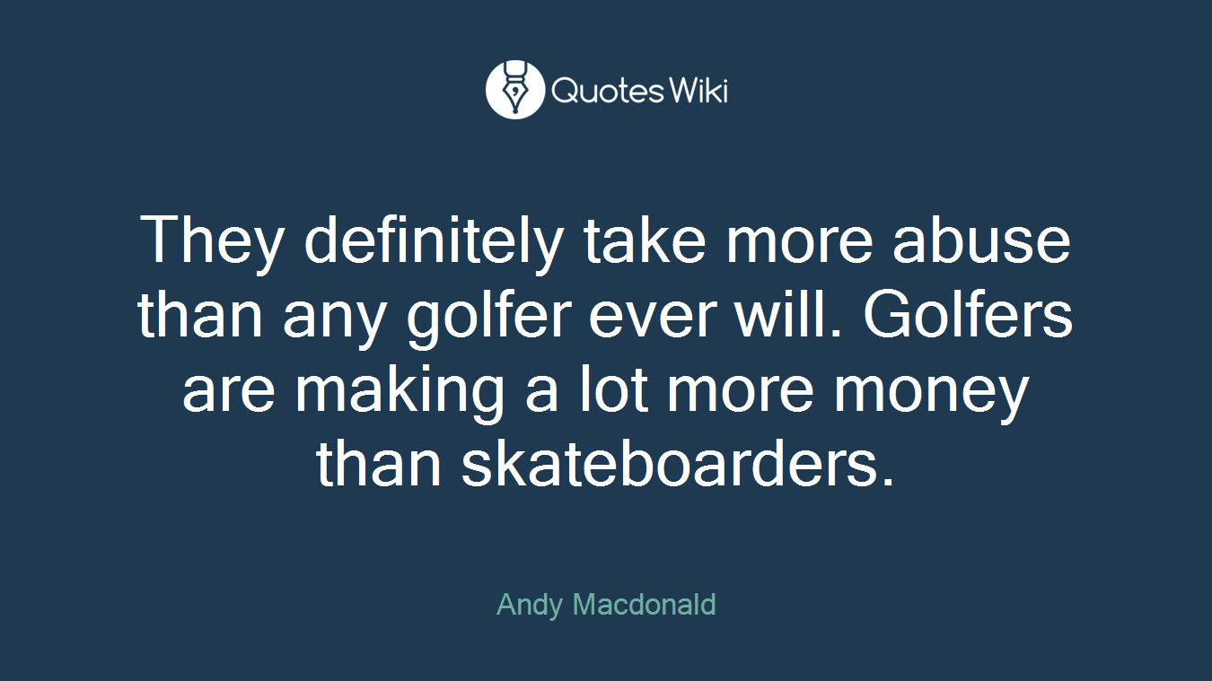 They definitely take more abuse than any golfer ever will. Golfers are making a lot more money than skateboarders.
