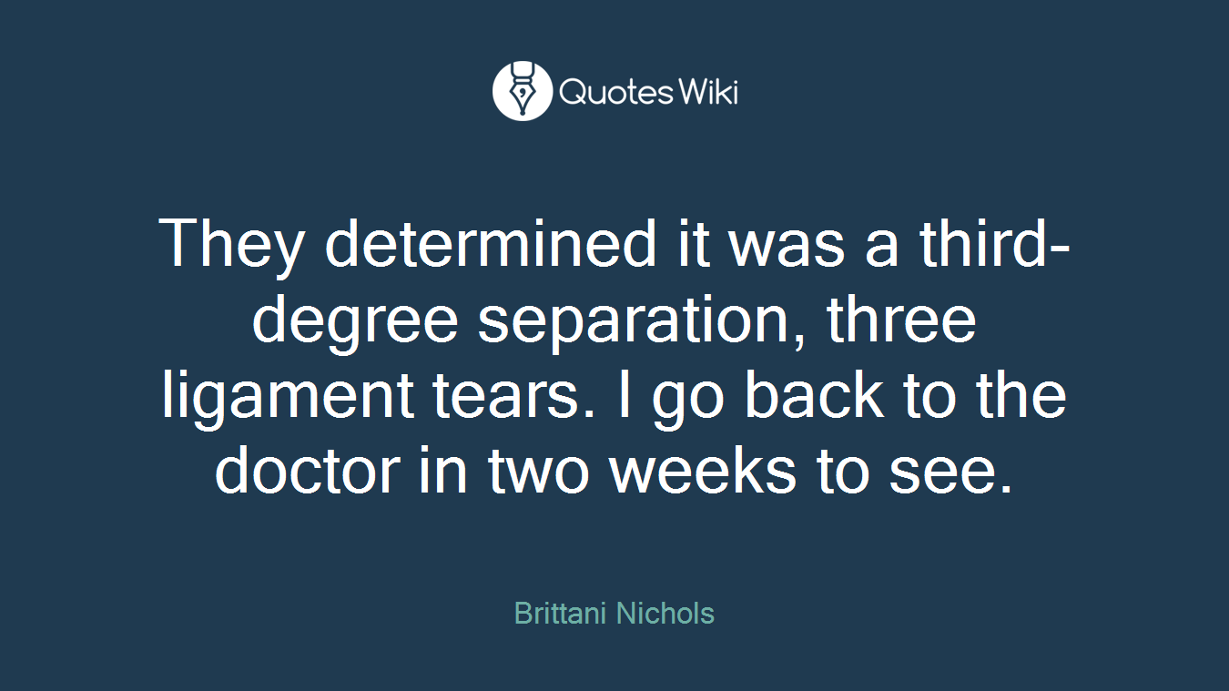 They determined it was a third-degree separation, three ligament tears. I go back to the doctor in two weeks to see.