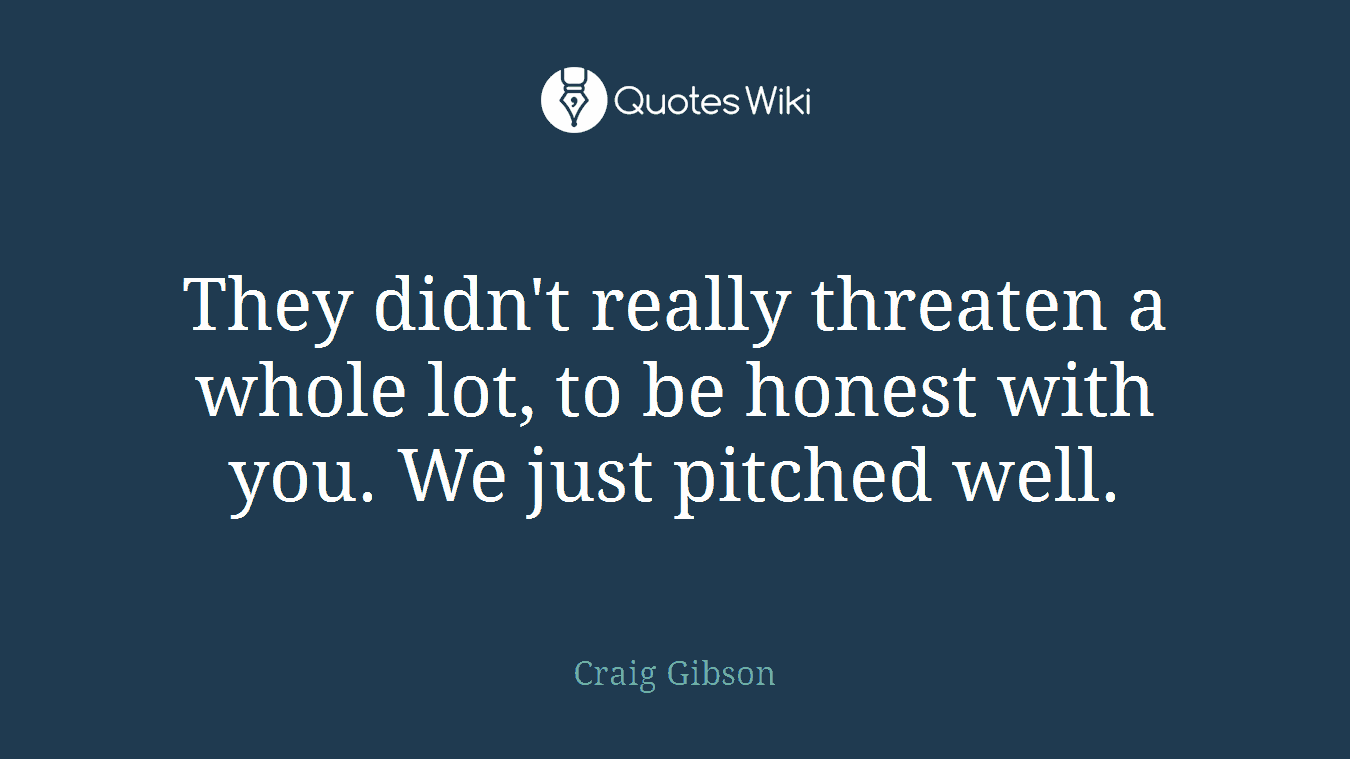 They didn't really threaten a whole lot, to be honest with you. We just pitched well.