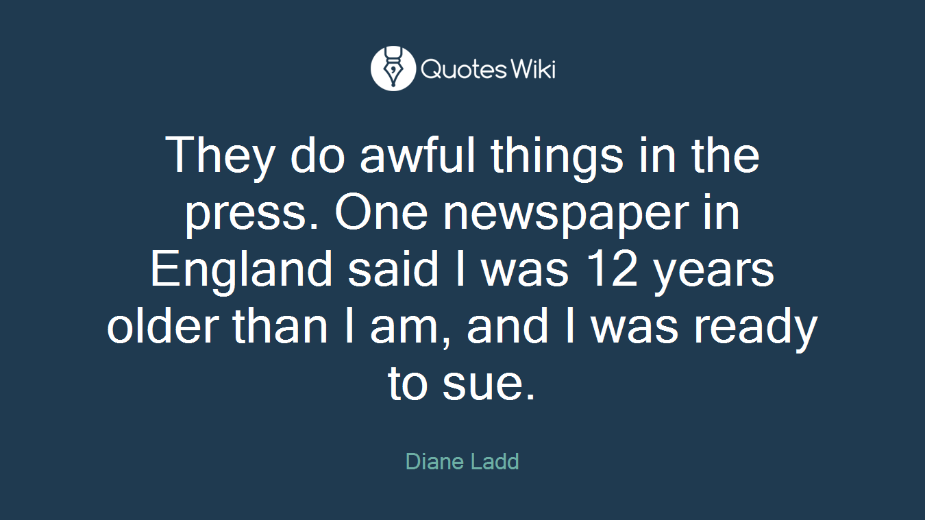 They do awful things in the press. One newspaper in England said I was 12 years older than I am, and I was ready to sue.