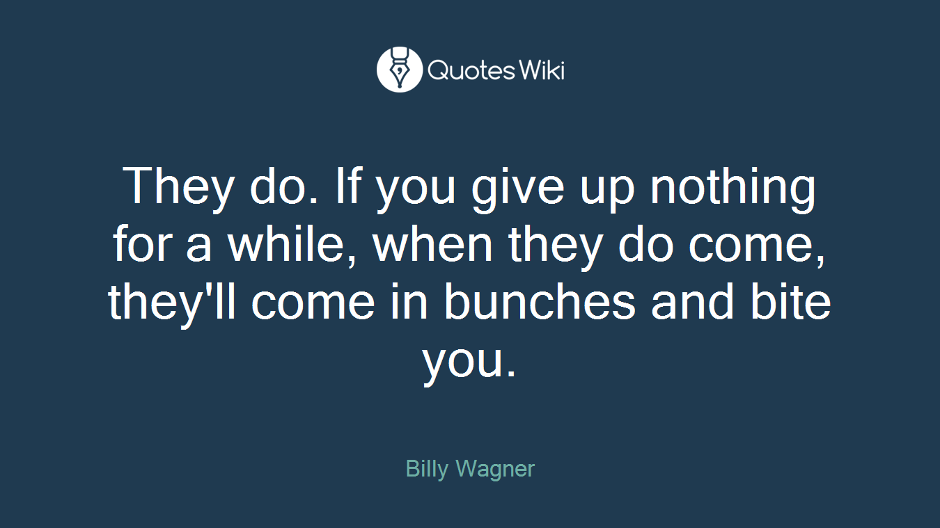 They do. If you give up nothing for a while, when they do come, they'll come in bunches and bite you.