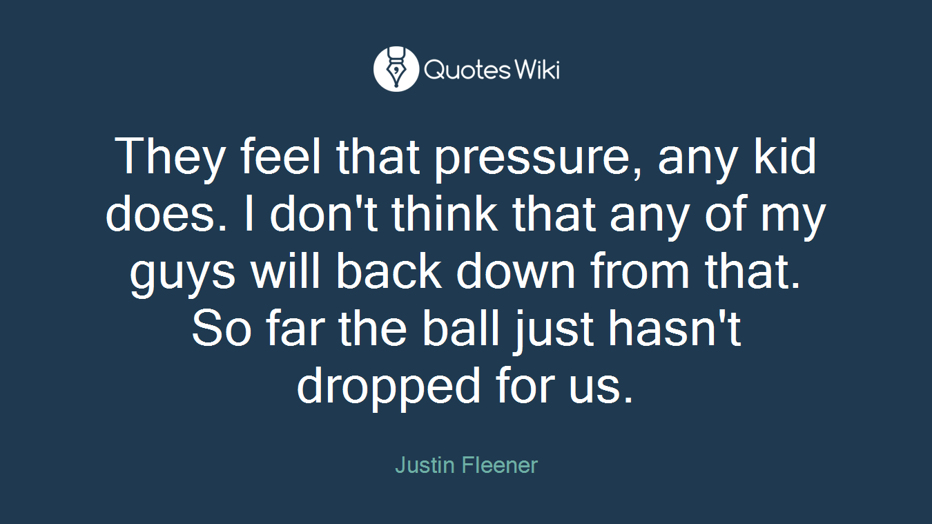 They feel that pressure, any kid does. I don't think that any of my guys will back down from that. So far the ball just hasn't dropped for us.