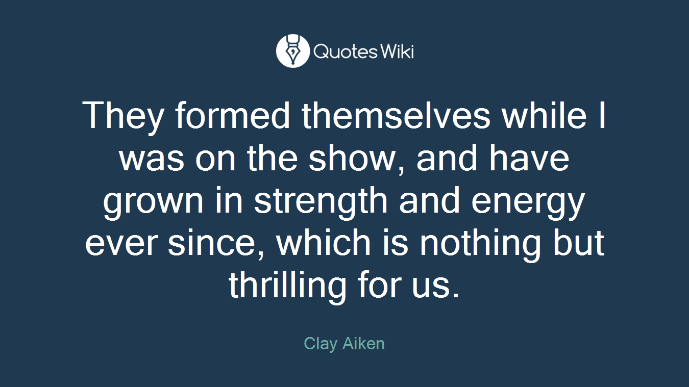 They formed themselves while I was on the show, and have grown in strength and energy ever since, which is nothing but thrilling for us.