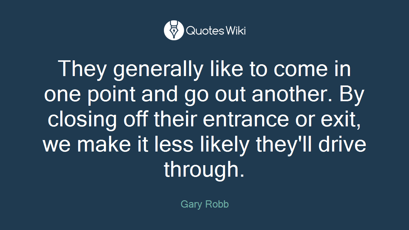 They generally like to come in one point and go out another. By closing off their entrance or exit, we make it less likely they'll drive through.