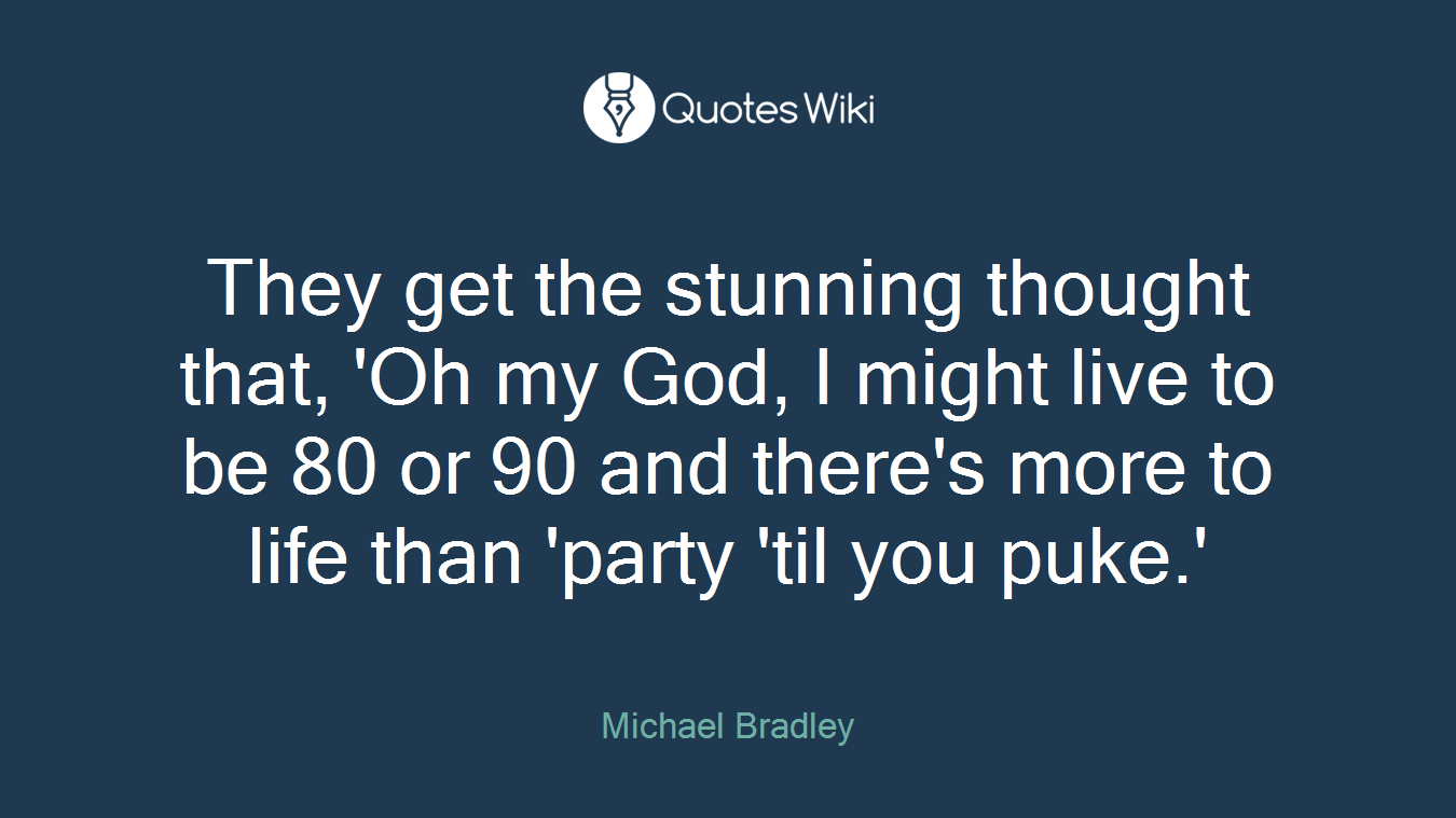 They get the stunning thought that, 'Oh my God, I might live to be 80 or 90 and there's more to life than 'party 'til you puke.'