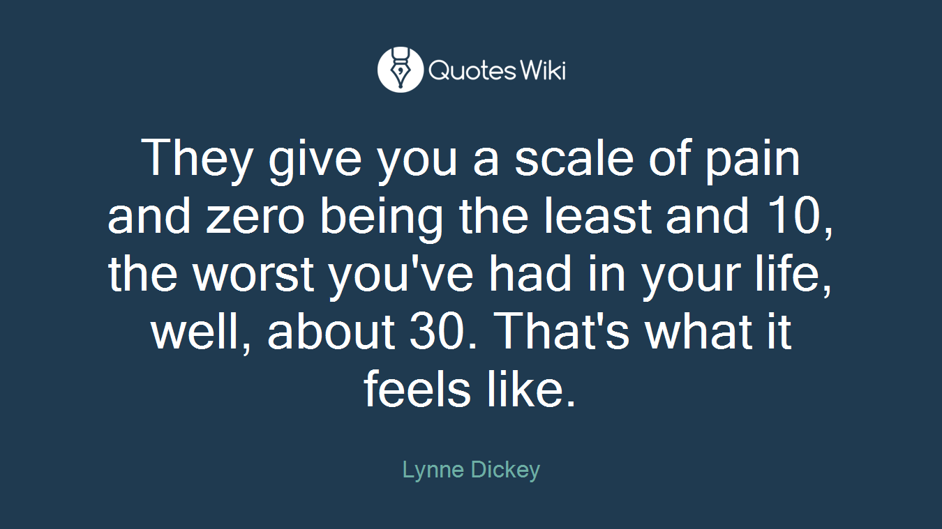 They give you a scale of pain and zero being the least and 10, the worst you've had in your life, well, about 30. That's what it feels like.