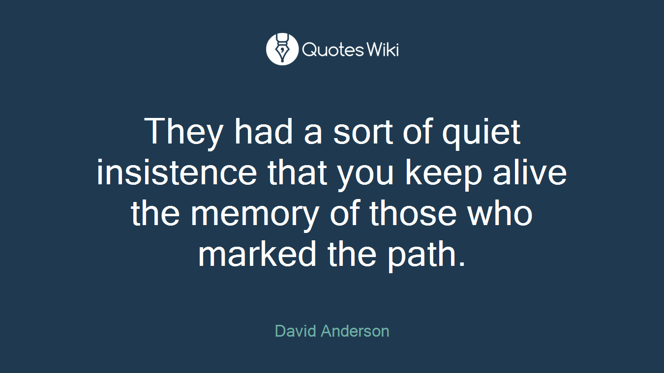 They had a sort of quiet insistence that you keep alive the memory of those who marked the path.