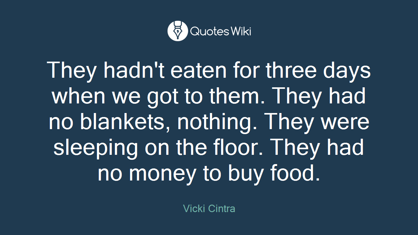 They hadn't eaten for three days when we got to them. They had no blankets, nothing. They were sleeping on the floor. They had no money to buy food.