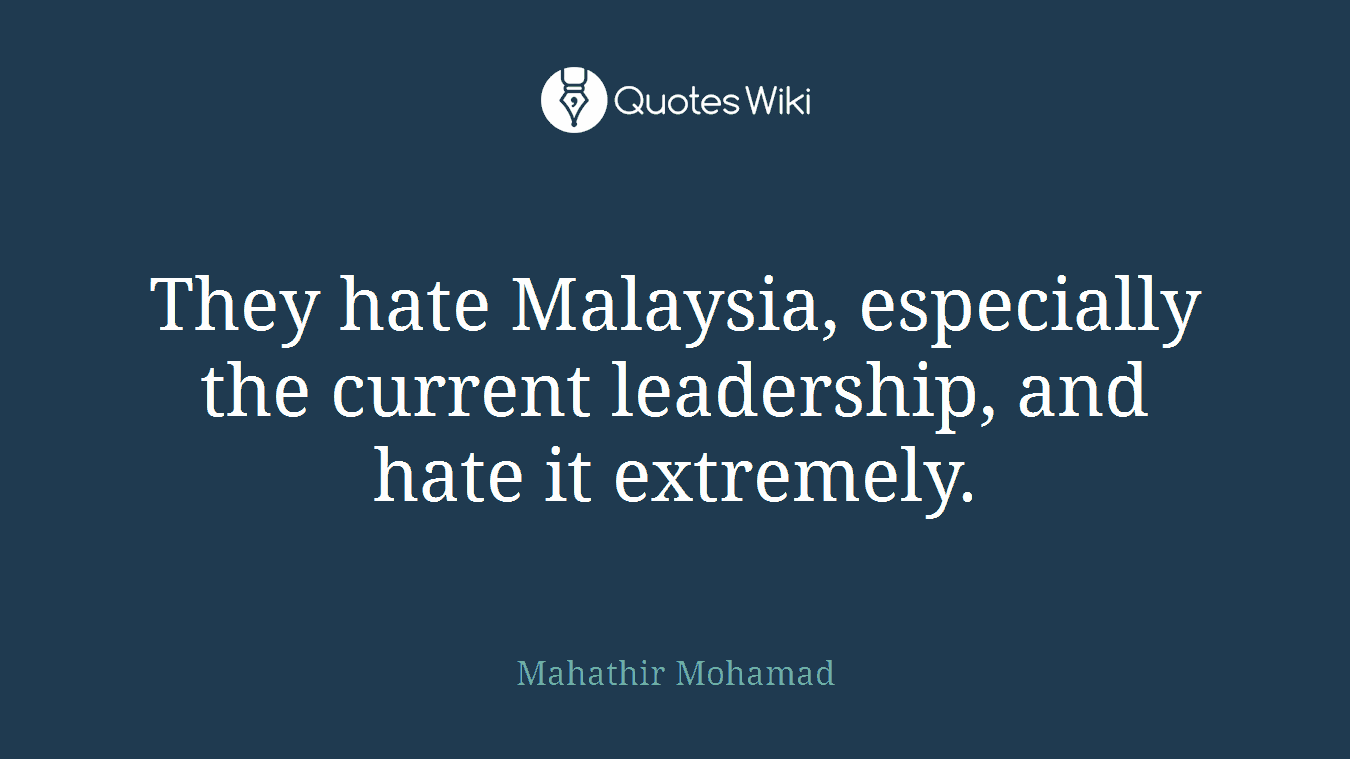 They hate Malaysia, especially the current leadership, and hate it extremely.