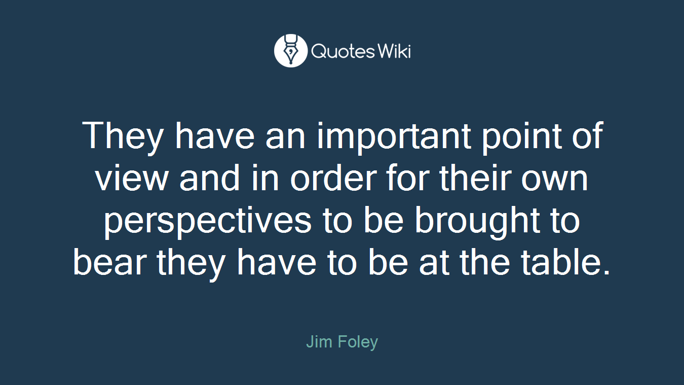 They have an important point of view and in order for their own perspectives to be brought to bear they have to be at the table.