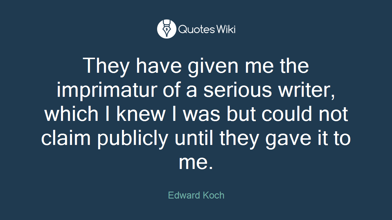 They have given me the imprimatur of a serious writer, which I knew I was but could not claim publicly until they gave it to me.