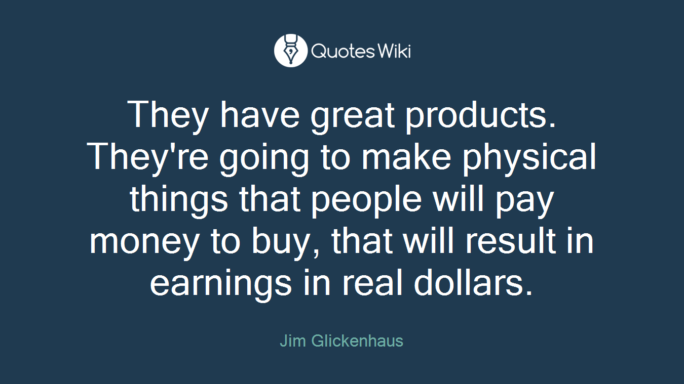 They have great products. They're going to make physical things that people will pay money to buy, that will result in earnings in real dollars.