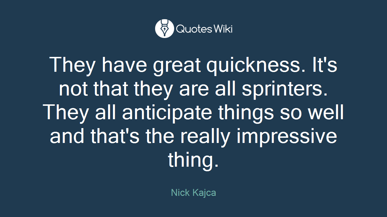 They have great quickness. It's not that they are all sprinters. They all anticipate things so well and that's the really impressive thing.
