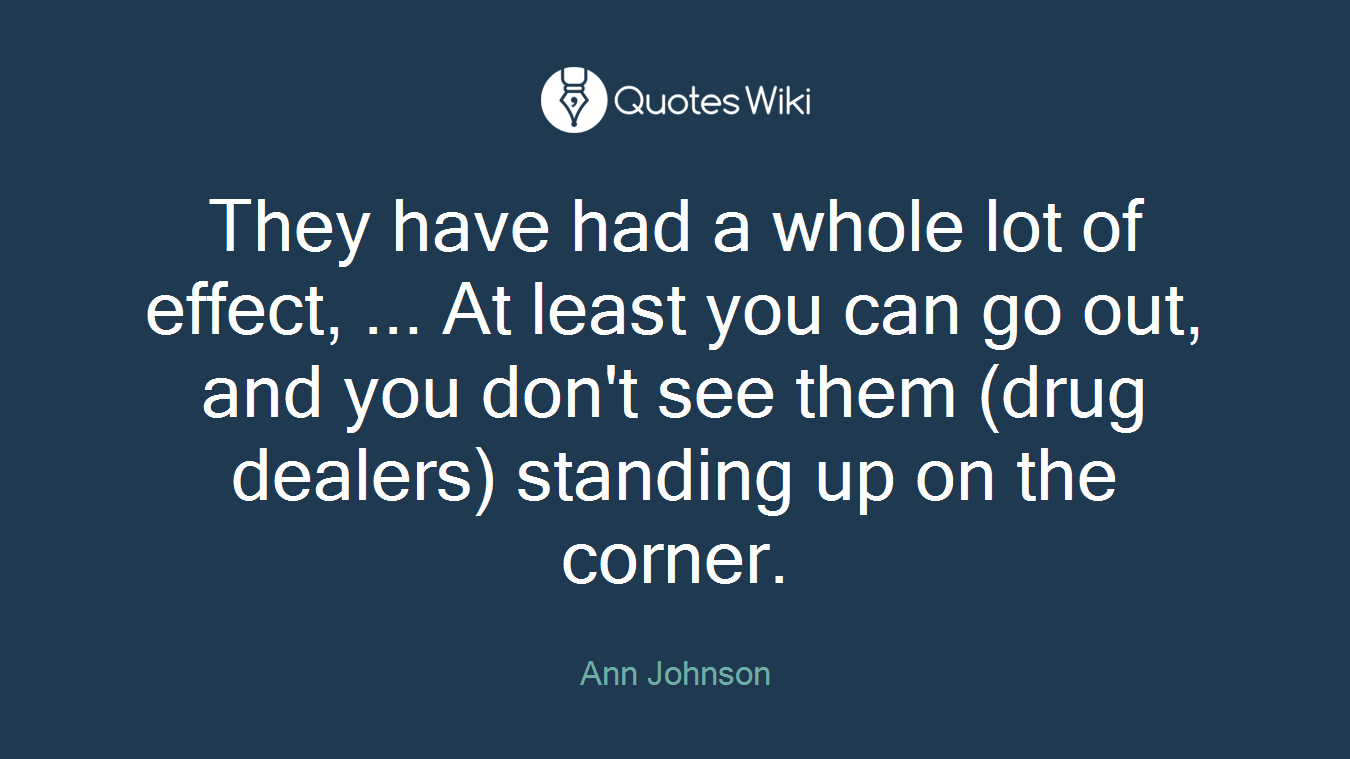 They have had a whole lot of effect, ... At least you can go out, and you don't see them (drug dealers) standing up on the corner.