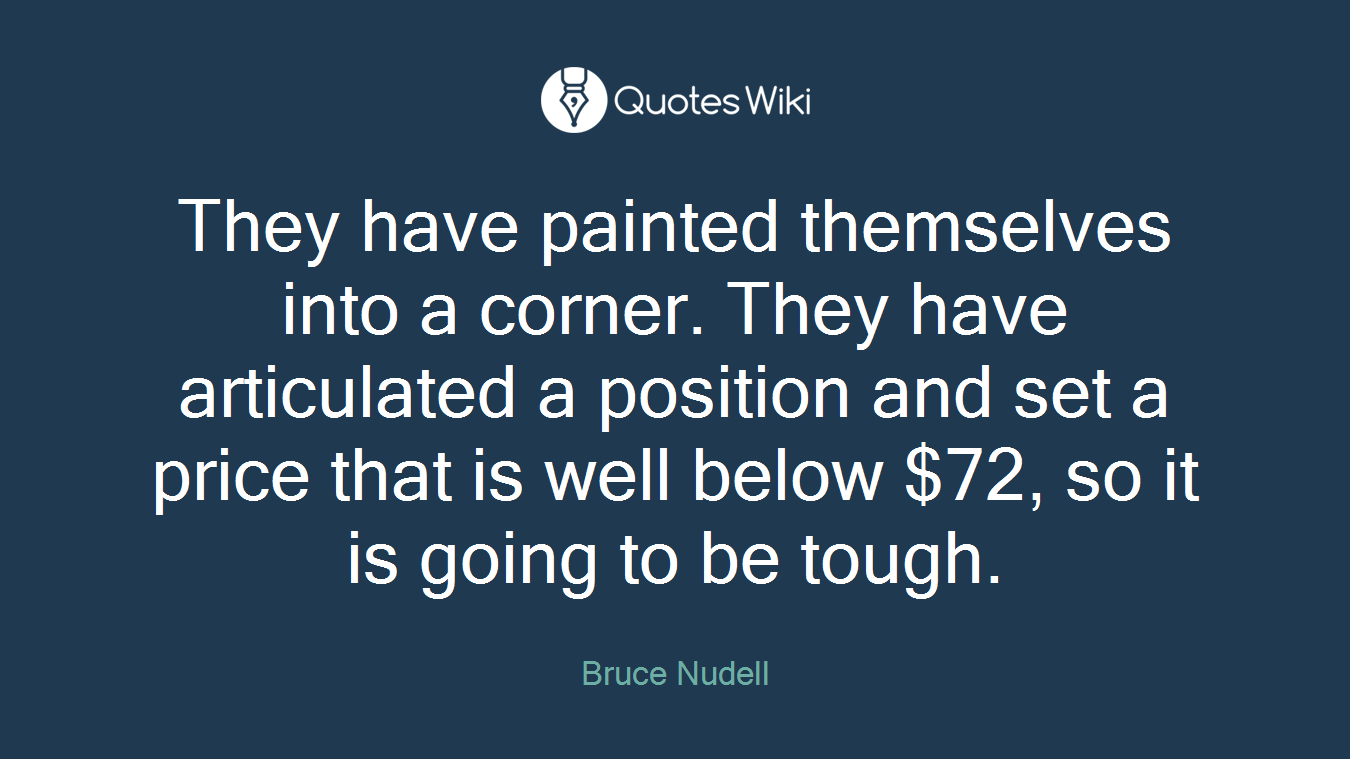 They have painted themselves into a corner. They have articulated a position and set a price that is well below $72, so it is going to be tough.