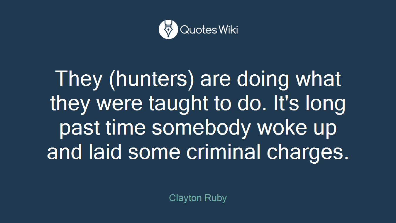 They (hunters) are doing what they were taught to do. It's long past time somebody woke up and laid some criminal charges.