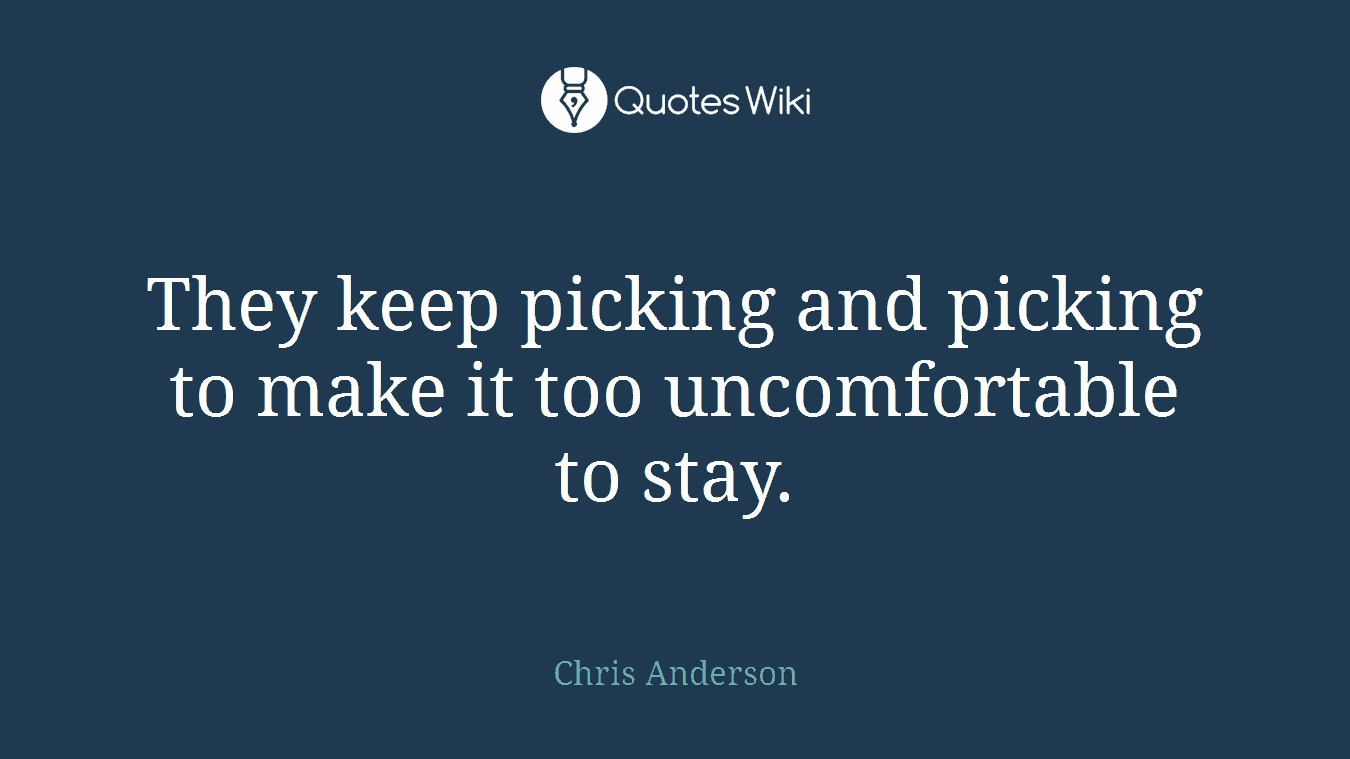 They keep picking and picking to make it too uncomfortable to stay.